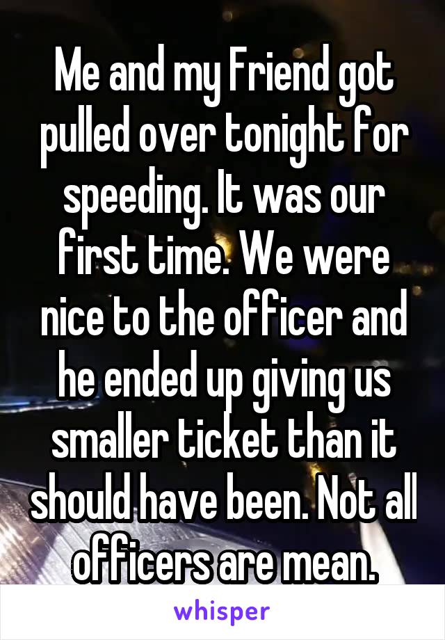 Me and my Friend got pulled over tonight for speeding. It was our first time. We were nice to the officer and he ended up giving us smaller ticket than it should have been. Not all officers are mean.