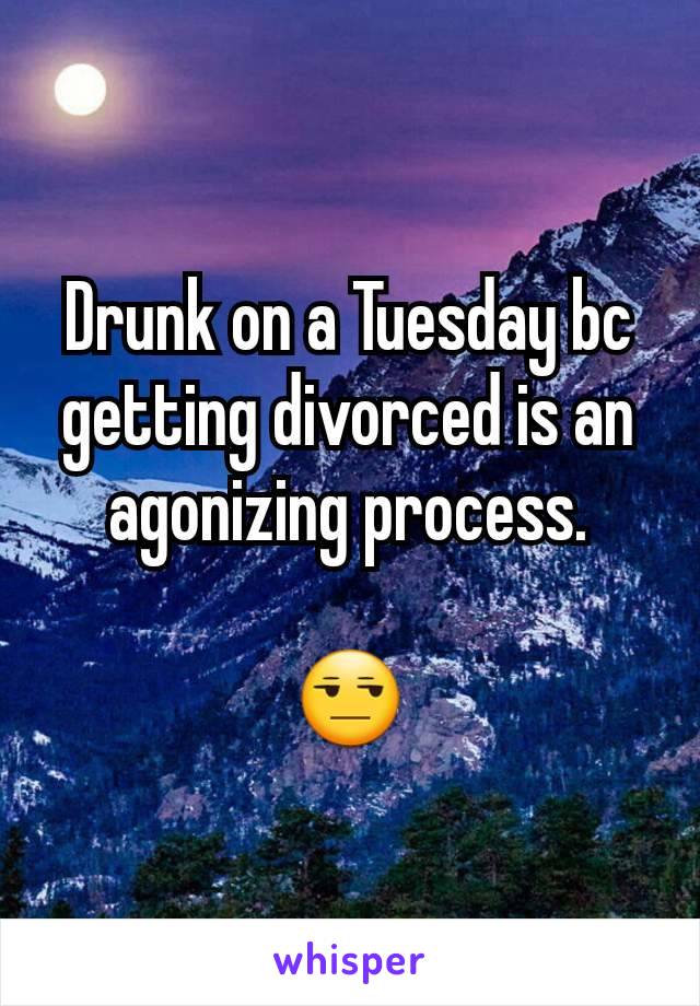 Drunk on a Tuesday bc getting divorced is an agonizing process.

😒