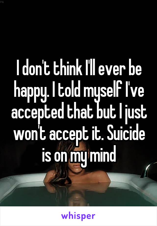 I don't think I'll ever be happy. I told myself I've accepted that but I just won't accept it. Suicide is on my mind