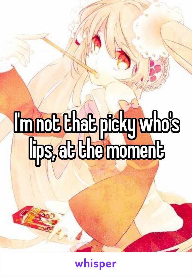 I'm not that picky who's lips, at the moment