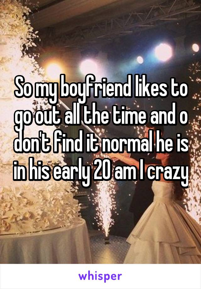 So my boyfriend likes to go out all the time and o don't find it normal he is in his early 20 am I crazy 