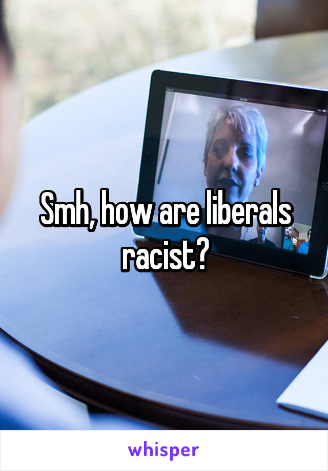 Smh, how are liberals racist?