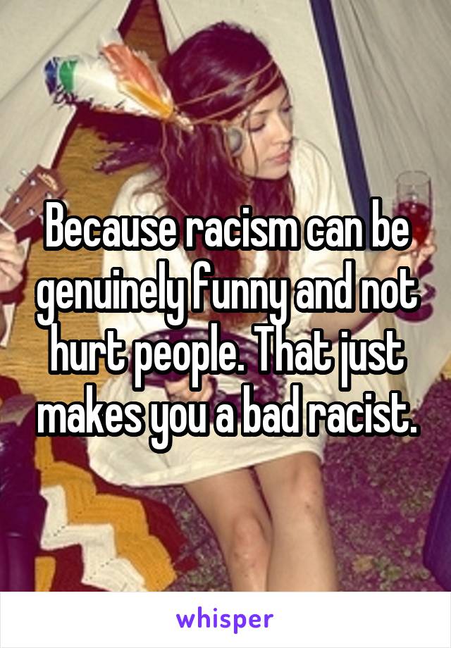 Because racism can be genuinely funny and not hurt people. That just makes you a bad racist.