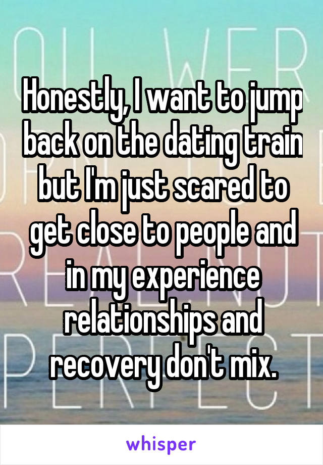 Honestly, I want to jump back on the dating train but I'm just scared to get close to people and in my experience relationships and recovery don't mix.