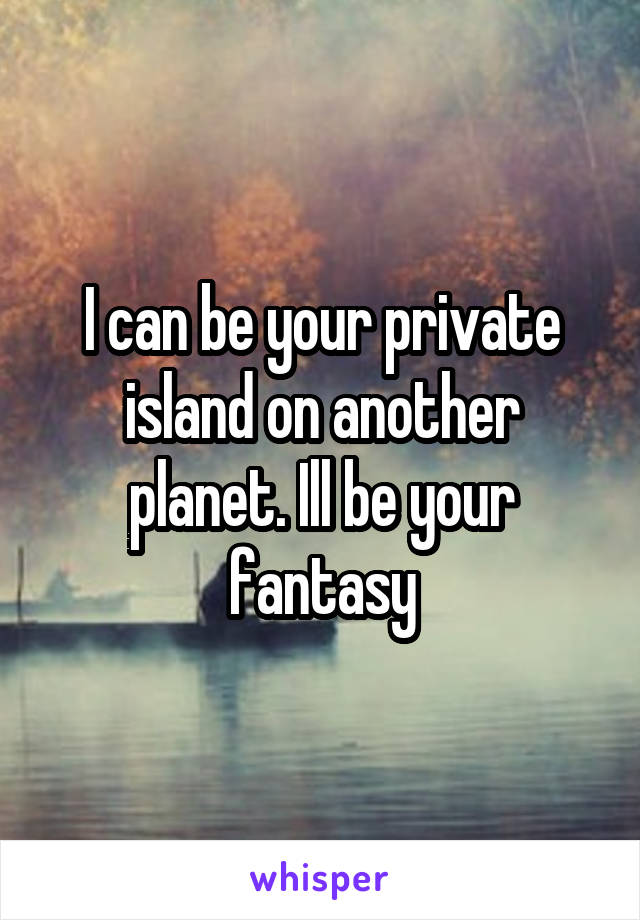 I can be your private island on another planet. Ill be your fantasy