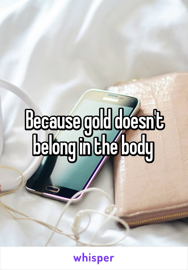 Because gold doesn't belong in the body 