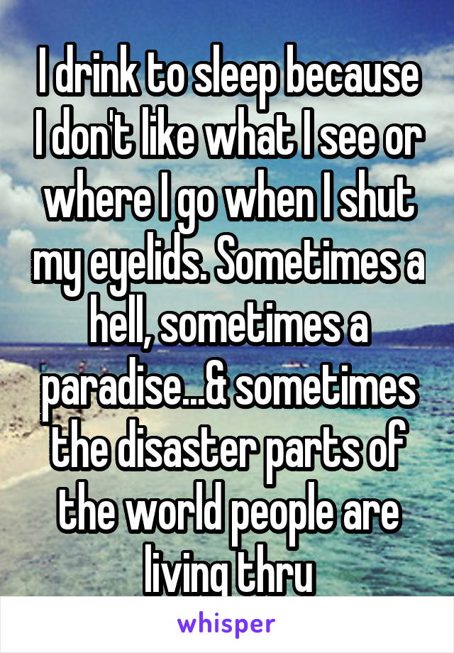 I drink to sleep because I don't like what I see or where I go when I shut my eyelids. Sometimes a hell, sometimes a paradise...& sometimes the disaster parts of the world people are living thru