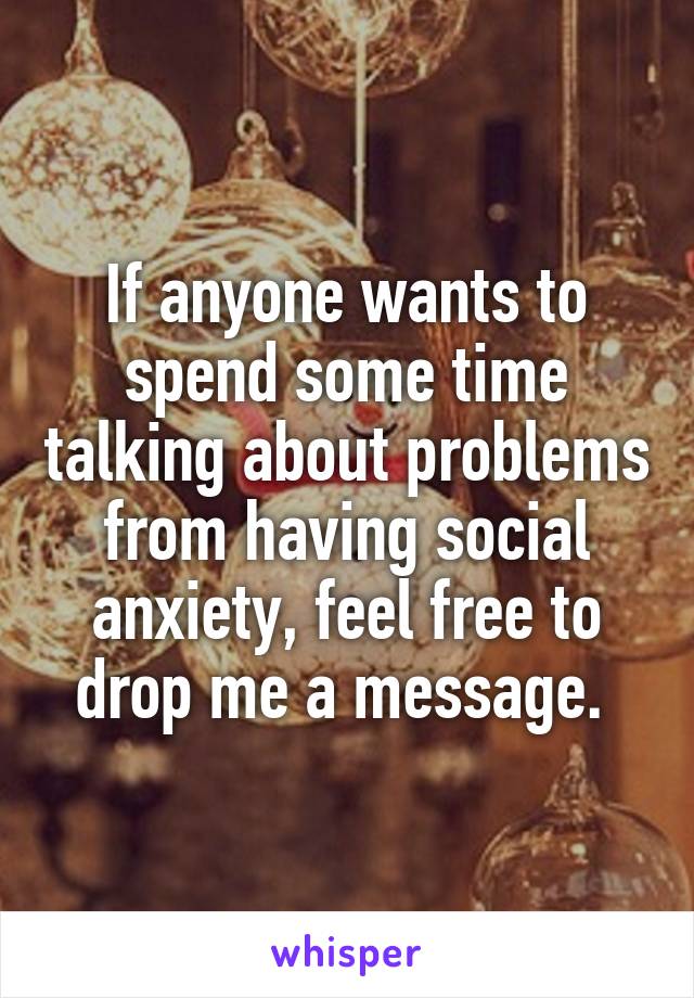 If anyone wants to spend some time talking about problems from having social anxiety, feel free to drop me a message. 