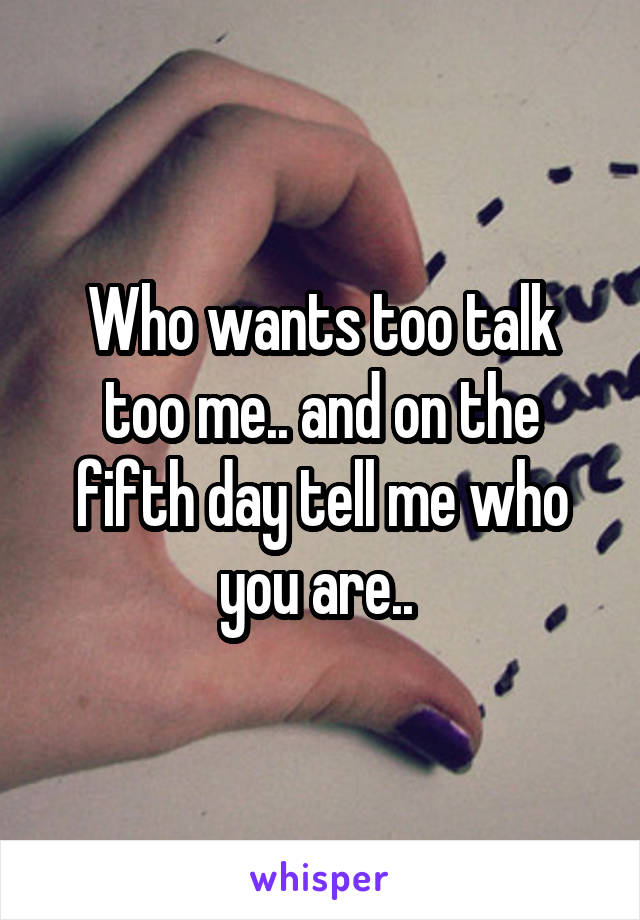 Who wants too talk too me.. and on the fifth day tell me who you are.. 