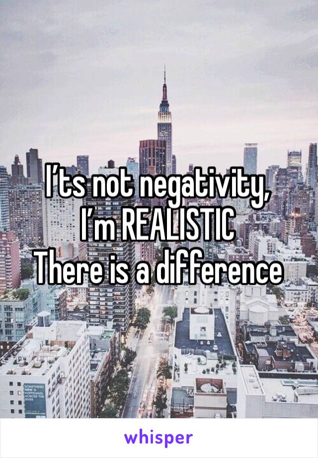 I’ts not negativity, I’m REALISTIC 
There is a difference 