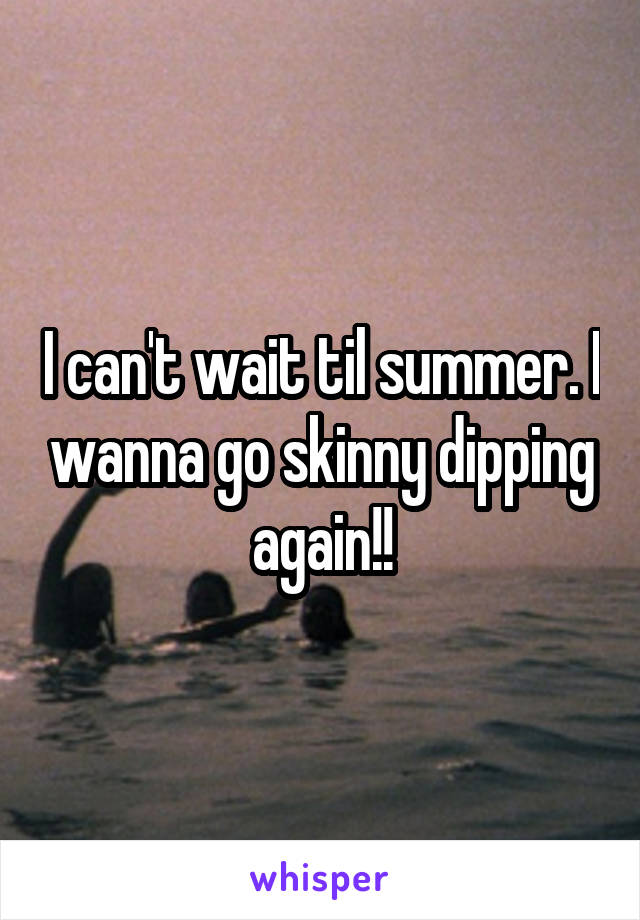 I can't wait til summer. I wanna go skinny dipping again!!