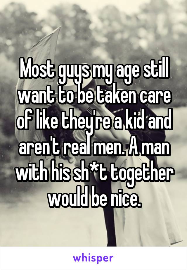 Most guys my age still want to be taken care of like they're a kid and aren't real men. A man with his sh*t together would be nice.