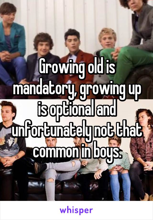 Growing old is mandatory, growing up is optional and unfortunately not that common in boys.