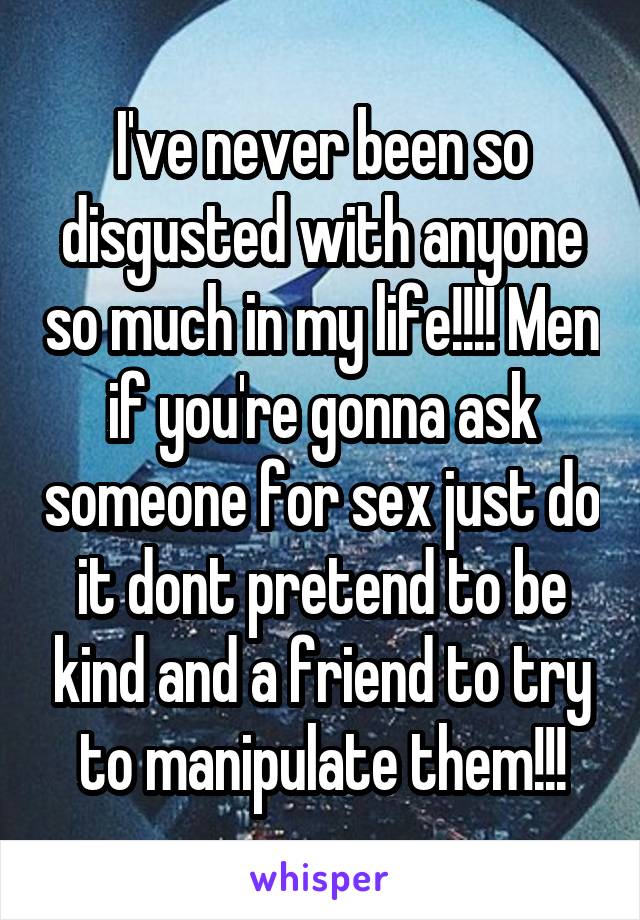 I've never been so disgusted with anyone so much in my life!!!! Men if you're gonna ask someone for sex just do it dont pretend to be kind and a friend to try to manipulate them!!!