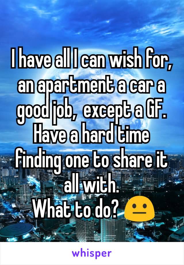 I have all I can wish for, an apartment a car a good job,  except a GF. Have a hard time finding one to share it all with.
 What to do? 😐