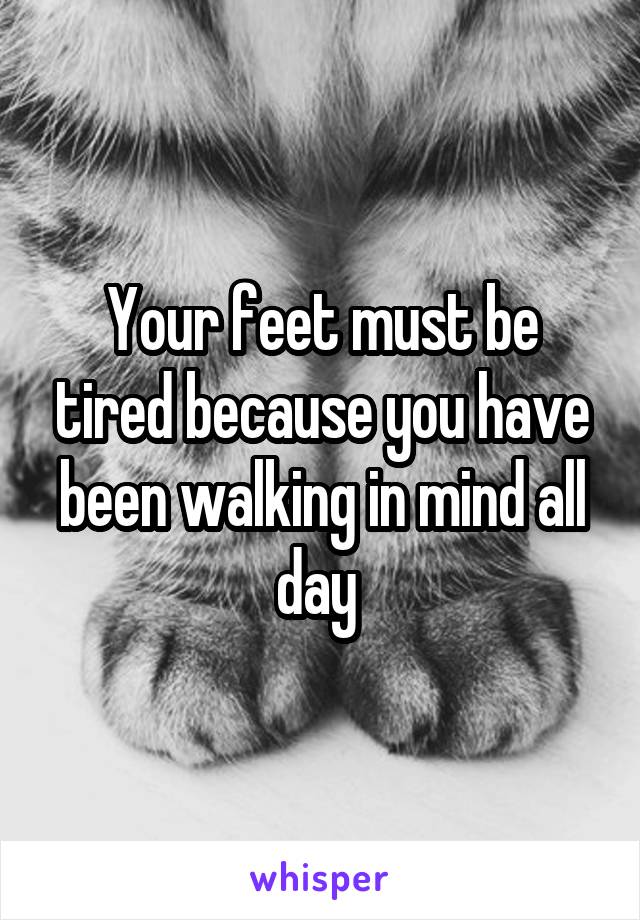 Your feet must be tired because you have been walking in mind all day 