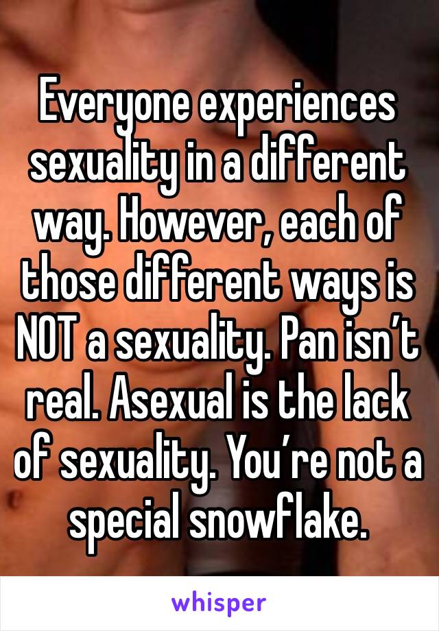 Everyone experiences sexuality in a different way. However, each of those different ways is NOT a sexuality. Pan isn’t real. Asexual is the lack of sexuality. You’re not a special snowflake.