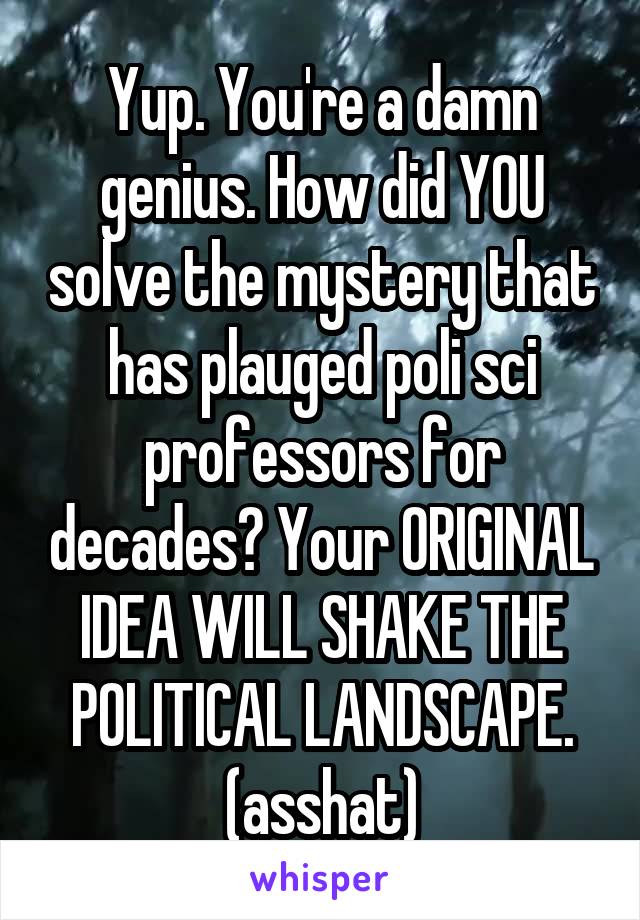 Yup. You're a damn genius. How did YOU solve the mystery that has plauged poli sci professors for decades? Your ORIGINAL IDEA WILL SHAKE THE POLITICAL LANDSCAPE. (asshat)