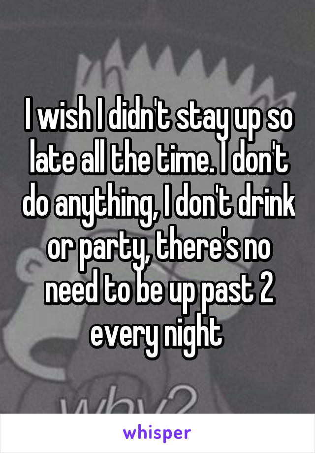 I wish I didn't stay up so late all the time. I don't do anything, I don't drink or party, there's no need to be up past 2 every night 