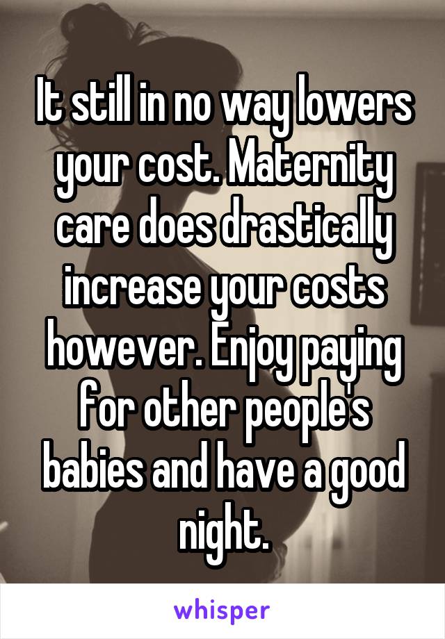 It still in no way lowers your cost. Maternity care does drastically increase your costs however. Enjoy paying for other people's babies and have a good night.