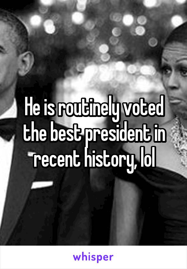 He is routinely voted the best president in recent history, lol