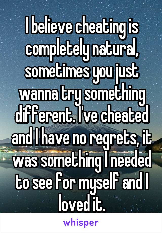 I believe cheating is completely natural, sometimes you just wanna try something different. I've cheated and I have no regrets, it was something I needed to see for myself and I loved it.