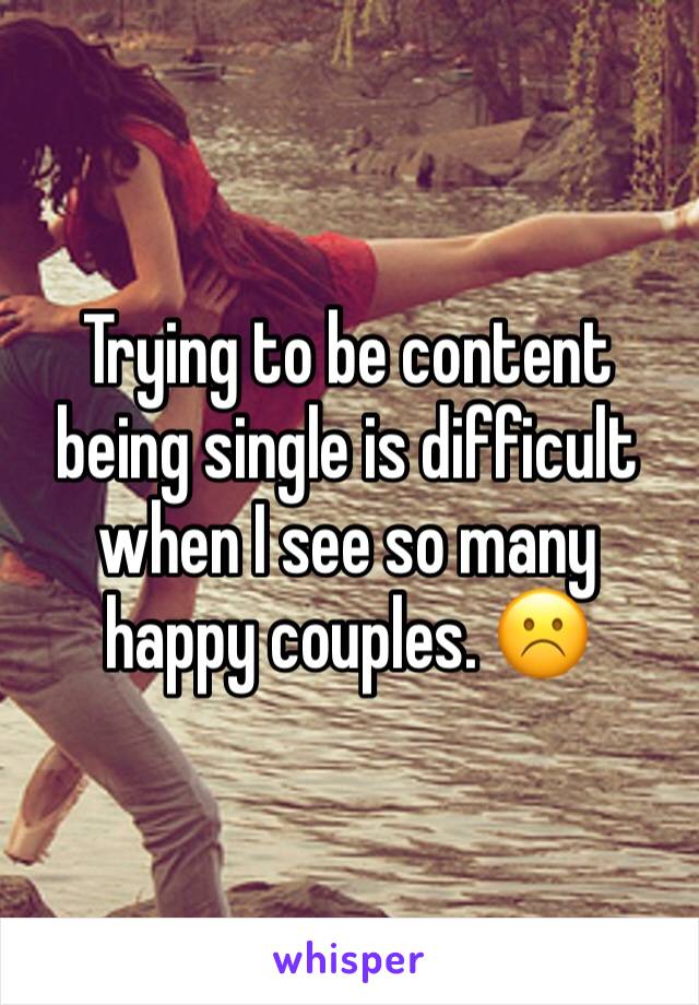 Trying to be content being single is difficult when I see so many happy couples. ☹️