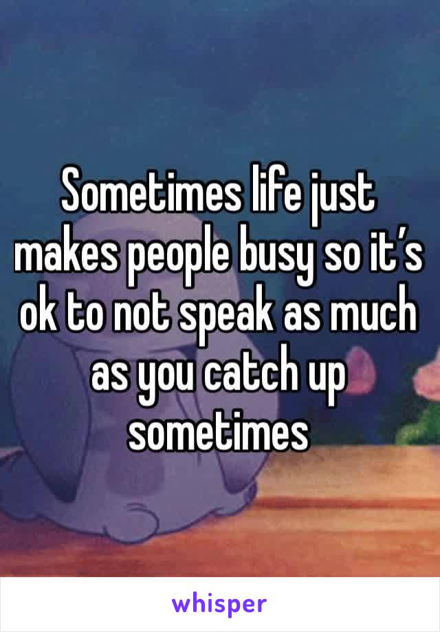 Sometimes life just makes people busy so it’s ok to not speak as much as you catch up sometimes 