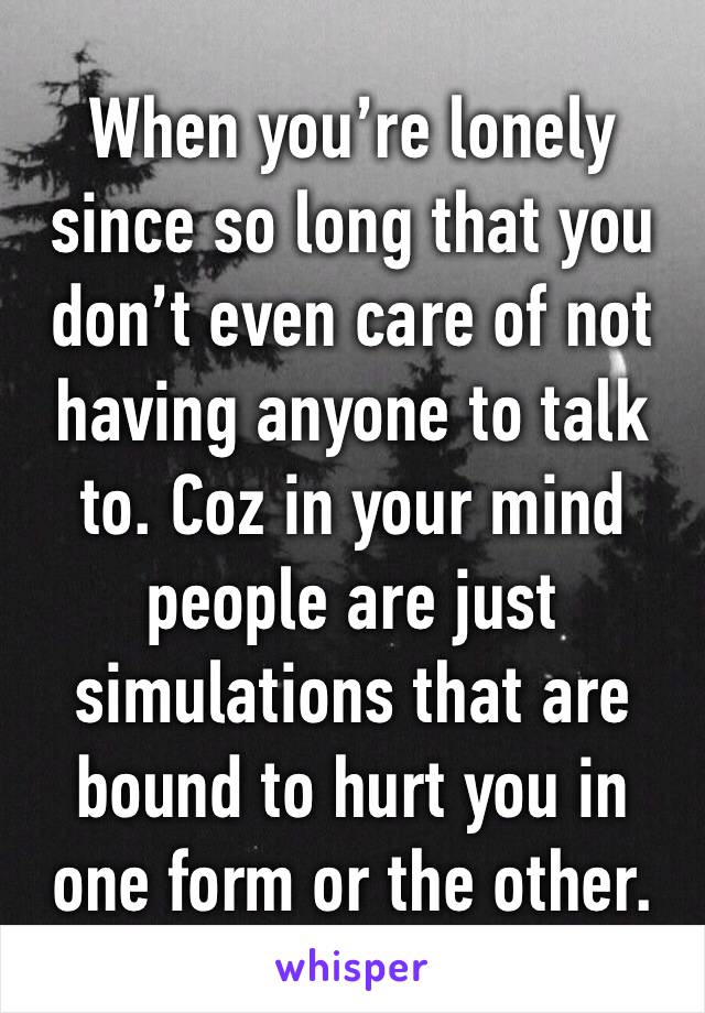 When you’re lonely since so long that you don’t even care of not having anyone to talk to. Coz in your mind people are just simulations that are bound to hurt you in one form or the other.