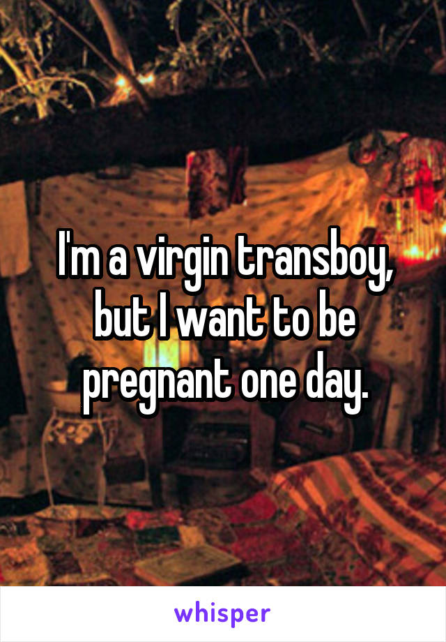 I'm a virgin transboy, but I want to be pregnant one day.