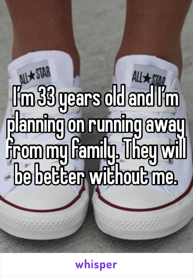 I’m 33 years old and I’m planning on running away from my family. They will be better without me. 