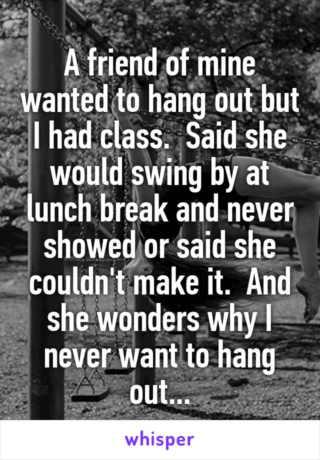 A friend of mine wanted to hang out but I had class.  Said she would swing by at lunch break and never showed or said she couldn't make it.  And she wonders why I never want to hang out...