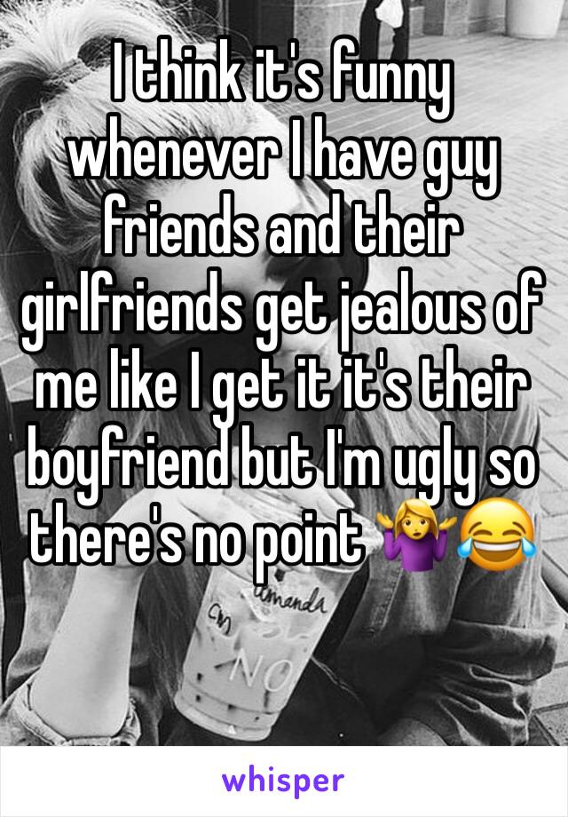 I think it's funny whenever I have guy friends and their girlfriends get jealous of me like I get it it's their boyfriend but I'm ugly so there's no point 🤷‍♀️😂