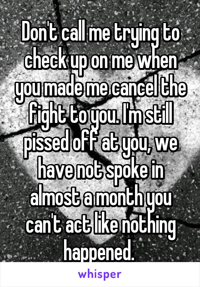 Don't call me trying to check up on me when you made me cancel the fight to you. I'm still pissed off at you, we have not spoke in almost a month you can't act like nothing happened. 