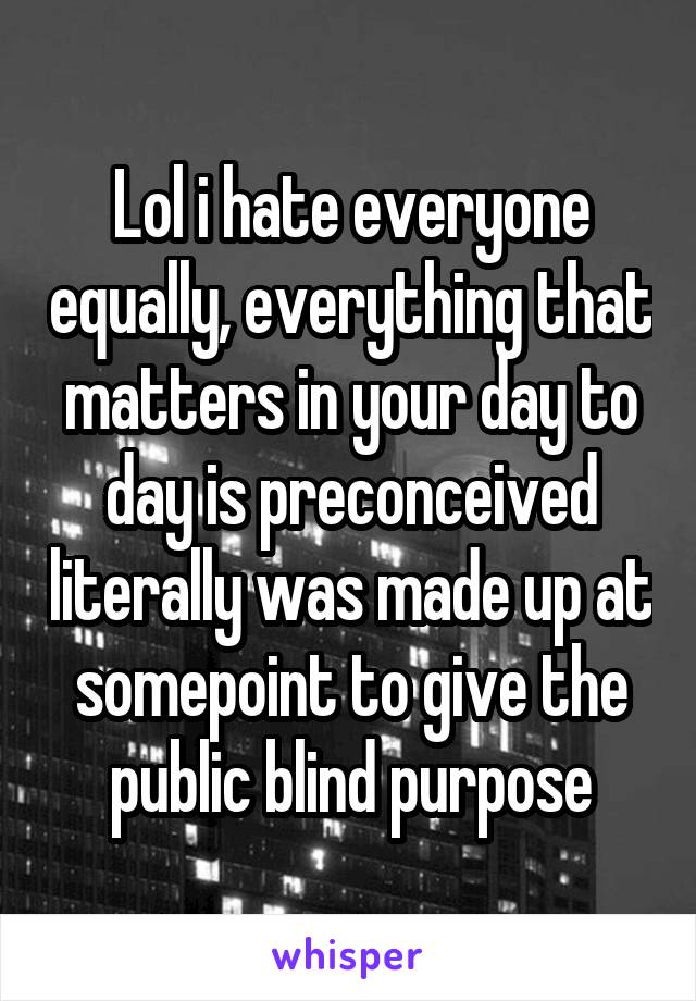 Lol i hate everyone equally, everything that matters in your day to day is preconceived literally was made up at somepoint to give the public blind purpose