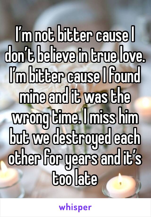 I’m not bitter cause I don’t believe in true love. I’m bitter cause I found mine and it was the wrong time. I miss him but we destroyed each other for years and it’s too late 