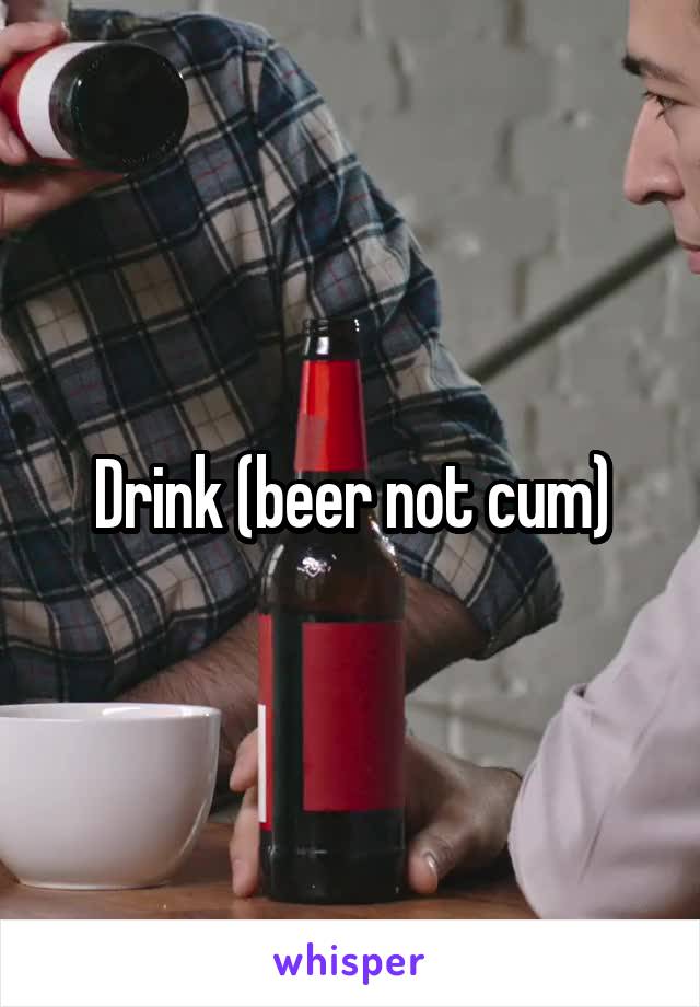 Drink (beer not cum)