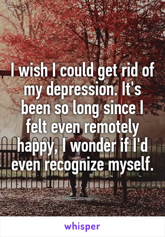 I wish I could get rid of my depression. It's been so long since I felt even remotely happy, I wonder if I'd even recognize myself.