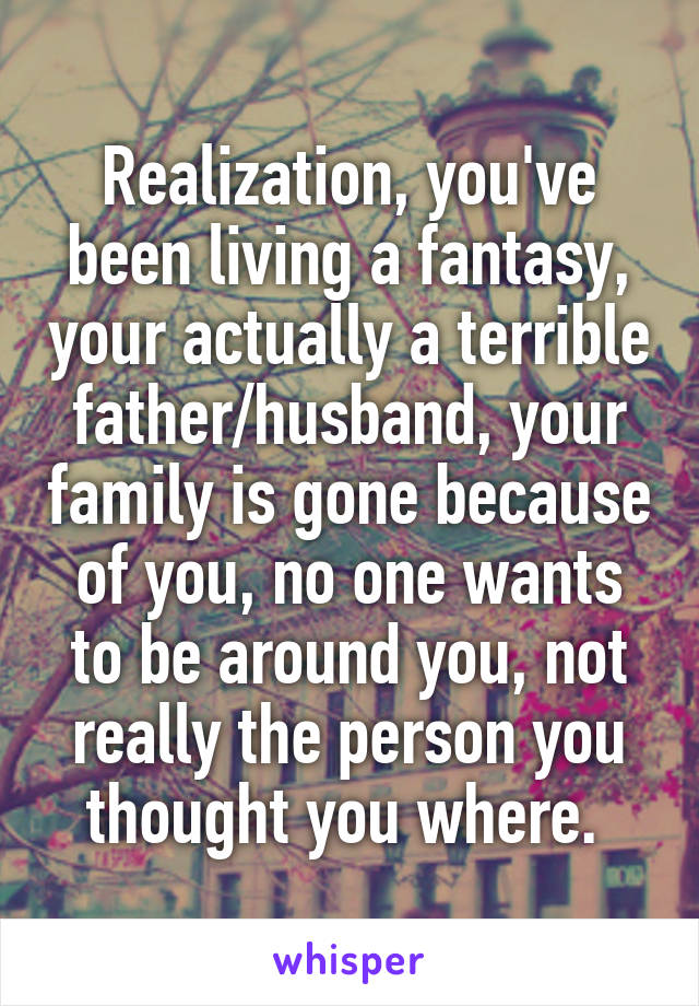 Realization, you've been living a fantasy, your actually a terrible father/husband, your family is gone because of you, no one wants to be around you, not really the person you thought you where. 