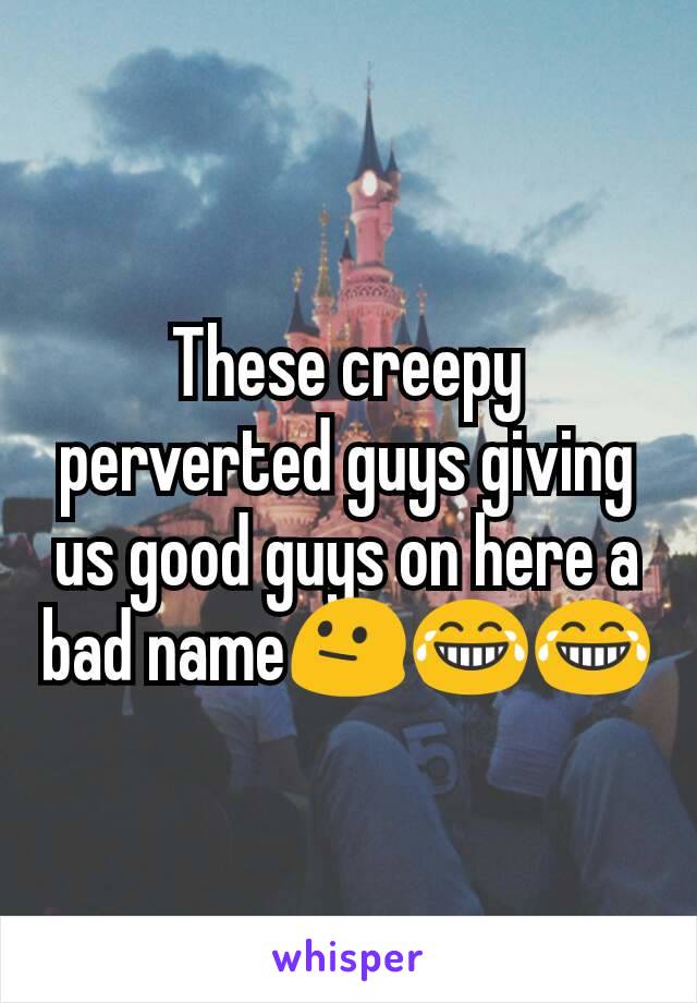 These creepy perverted guys giving us good guys on here a bad name😐😂😂