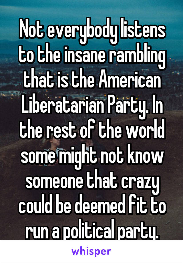 Not everybody listens to the insane rambling that is the American Liberatarian Party. In the rest of the world some might not know someone that crazy could be deemed fit to run a political party.