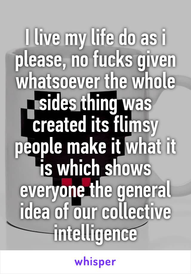 I live my life do as i please, no fucks given whatsoever the whole sides thing was created its flimsy people make it what it is which shows everyone the general idea of our collective intelligence