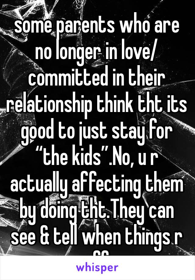 some parents who are no longer in love/committed in their relationship think tht its good to just stay for “the kids”.No, u r actually affecting them by doing tht.They can see & tell when things r off