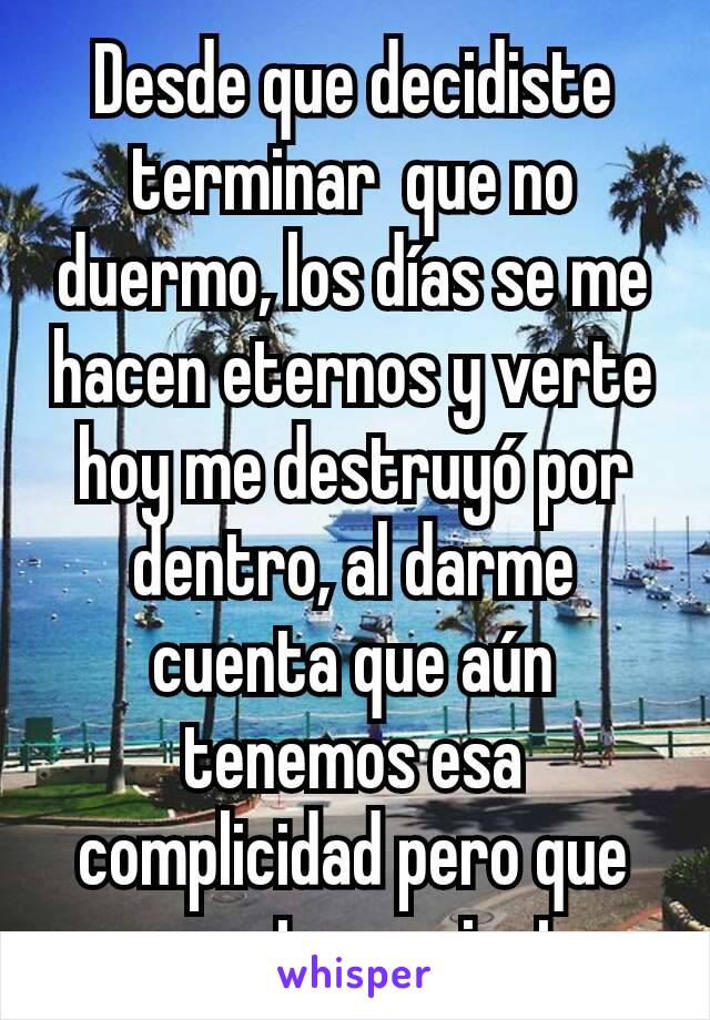 Desde que decidiste terminar  que no duermo, los días se me hacen eternos y verte hoy me destruyó por dentro, al darme cuenta que aún tenemos esa complicidad pero que ya no estamos juntos 