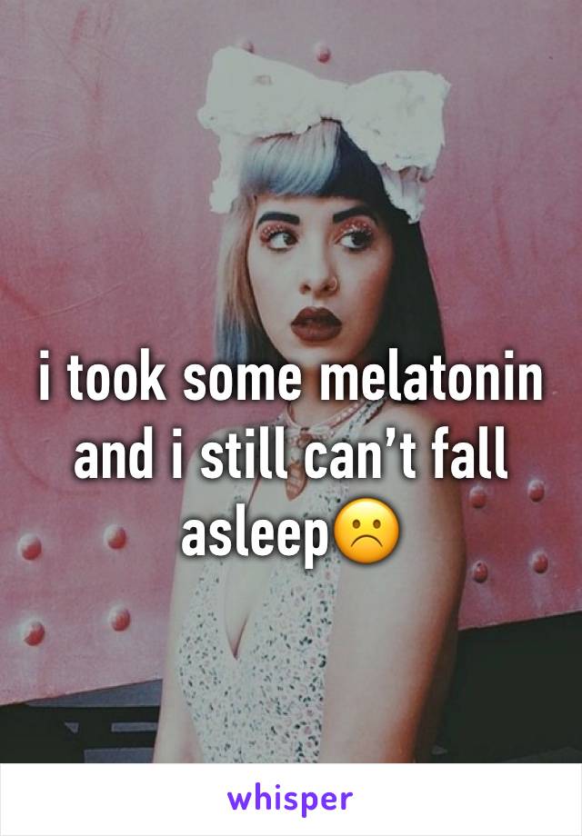 i took some melatonin and i still can’t fall asleep☹️
