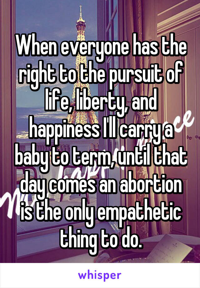 When everyone has the right to the pursuit of life, liberty, and happiness I'll carry a baby to term, until that day comes an abortion is the only empathetic thing to do.