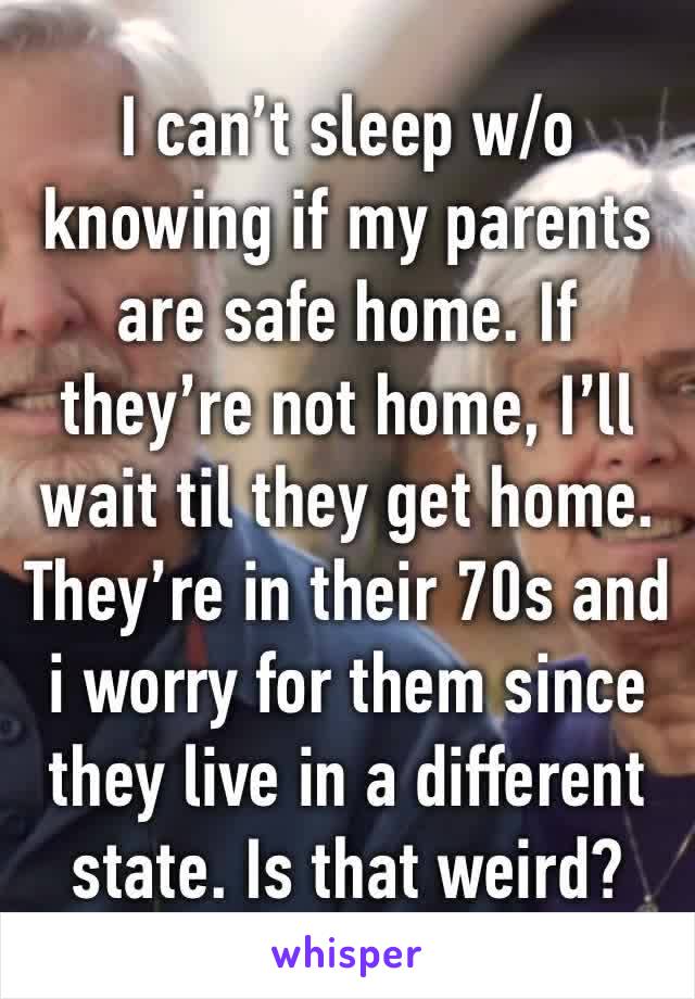 I can’t sleep w/o knowing if my parents are safe home. If they’re not home, I’ll wait til they get home. They’re in their 70s and i worry for them since they live in a different state. Is that weird?