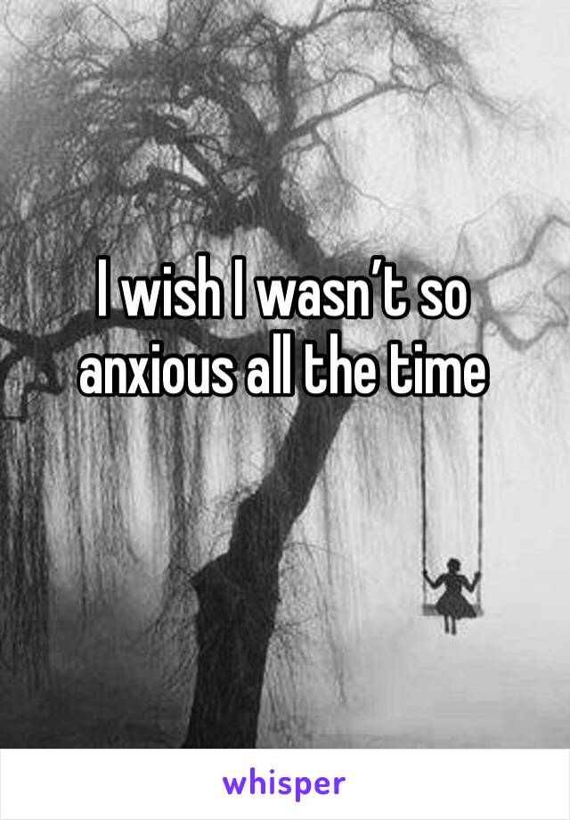 I wish I wasn’t so anxious all the time 