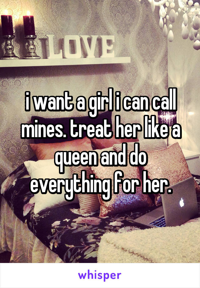 i want a girl i can call mines. treat her like a queen and do everything for her.