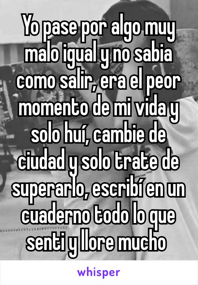 Yo pase por algo muy malo igual y no sabia como salir, era el peor momento de mi vida y solo huí, cambie de ciudad y solo trate de superarlo, escribí en un cuaderno todo lo que senti y llore mucho 